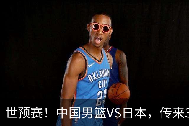 世预赛！中国男篮VS日本，传来3好消息和1坏消息，庞峥麟或入选