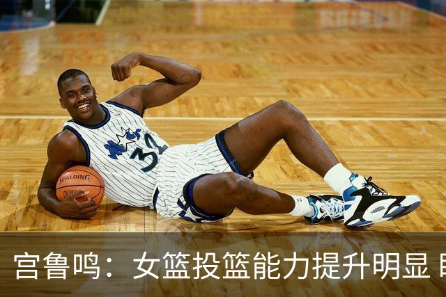 宫鲁鸣：女篮投篮能力提升明显 盼海外球员尽早归队