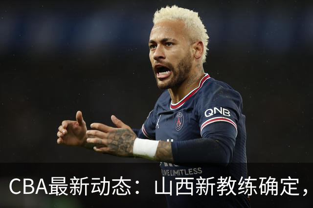 CBA最新动态：山西新教练确定，胡明轩膝伤未愈，刘晓宇重返北控担任助教